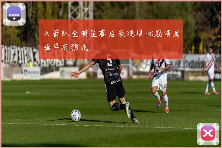 火箭队全明星赛后表现堪忧崩溃局面早有预兆