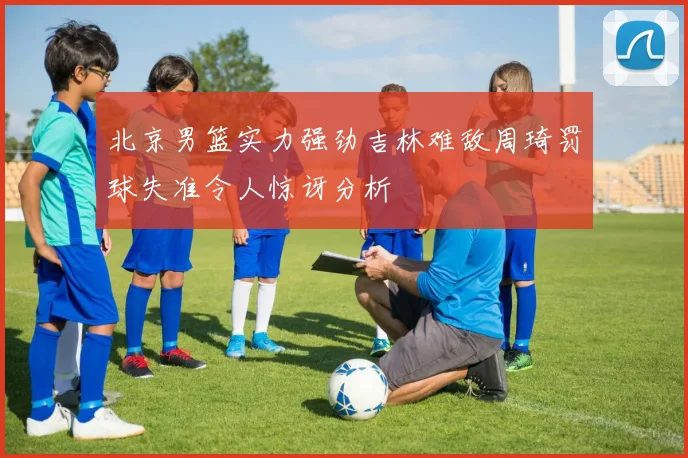 北京男篮实力强劲吉林难敌周琦罚球失准令人惊讶分析