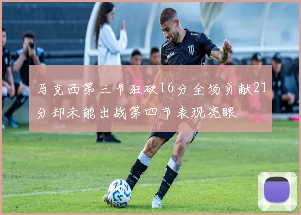马克西第三节狂砍16分全场贡献21分却未能出战第四节表现亮眼
