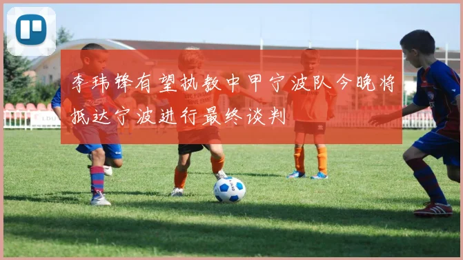 李玮锋有望执教中甲宁波队今晚将抵达宁波进行最终谈判