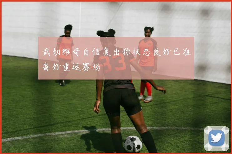 武切维奇自信复出称状态良好已准备好重返赛场
