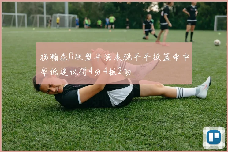 杨瀚森G联盟半场表现平平投篮命中率低迷仅得4分4板2助