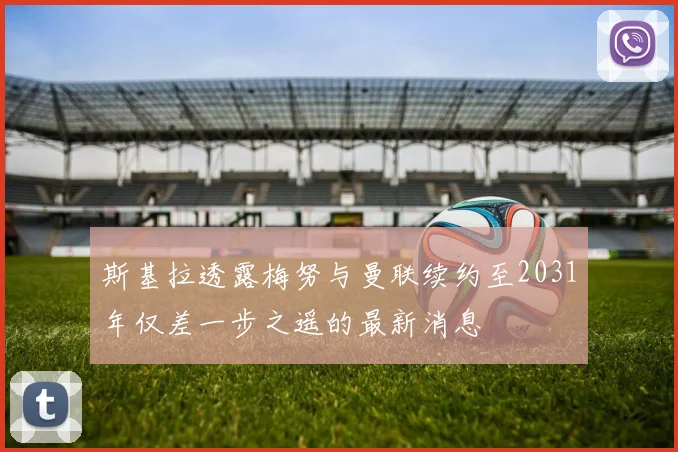 斯基拉透露梅努与曼联续约至2031年仅差一步之遥的最新消息