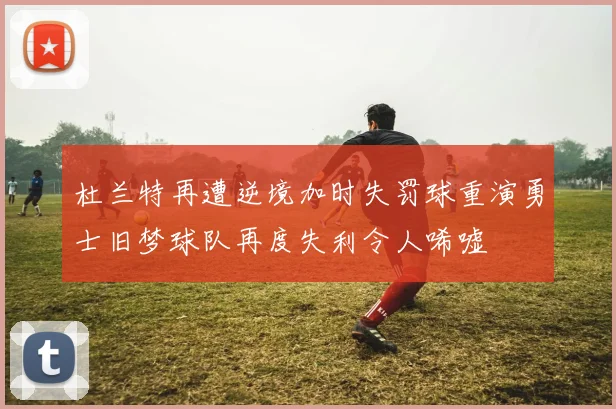 杜兰特再遭逆境加时失罚球重演勇士旧梦球队再度失利令人唏嘘