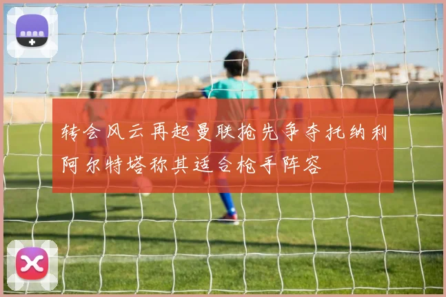 转会风云再起曼联抢先争夺托纳利阿尔特塔称其适合枪手阵容