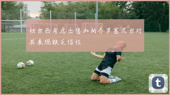 切尔西考虑出售加纳乔罗塞尼尔对其表现缺乏信任