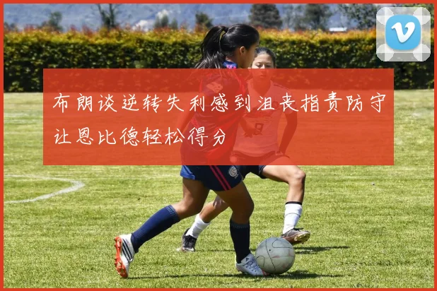 布朗谈逆转失利感到沮丧指责防守让恩比德轻松得分