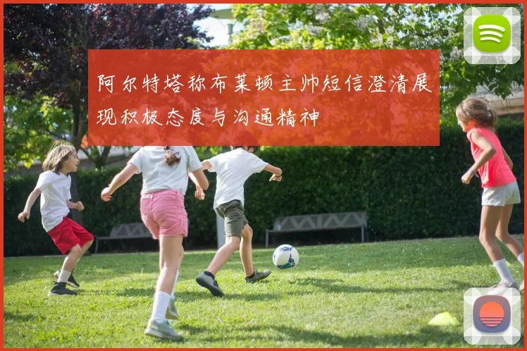 阿尔特塔称布莱顿主帅短信澄清展现积极态度与沟通精神