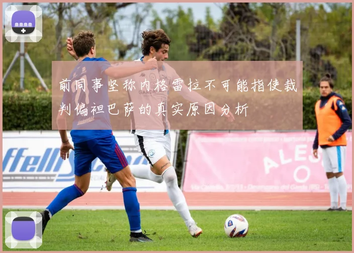 前同事坚称内格雷拉不可能指使裁判偏袒巴萨的真实原因分析