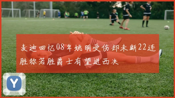麦迪回忆08年姚明受伤却未断22连胜称若胜爵士有望进西决
