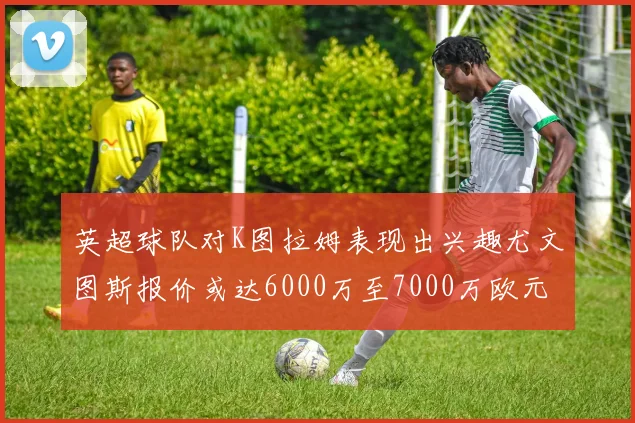 英超球队对K图拉姆表现出兴趣尤文图斯报价或达6000万至7000万欧元