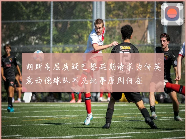 朗斯高层质疑巴黎延期请求为何英意西德球队不见此事原则何在