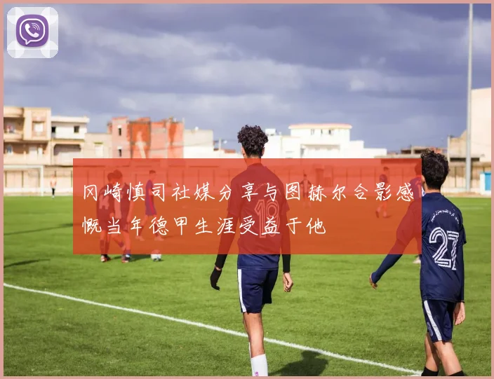 冈崎慎司社媒分享与图赫尔合影感慨当年德甲生涯受益于他