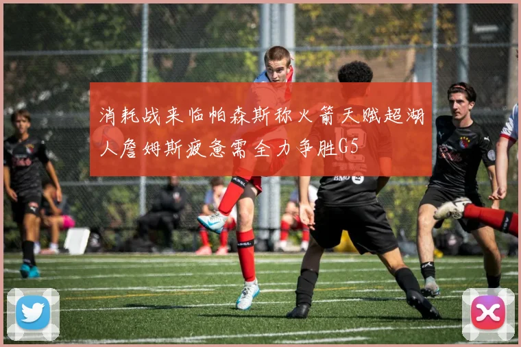 消耗战来临帕森斯称火箭天赋超湖人詹姆斯疲惫需全力争胜G5