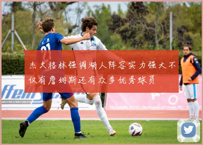 杰夫格林强调湖人阵容实力强大不仅有詹姆斯还有众多优秀球员