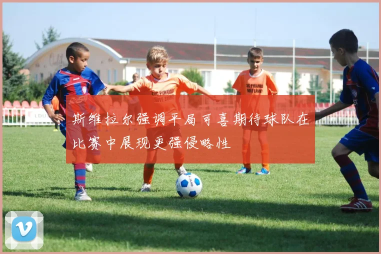 斯维拉尔强调平局可喜期待球队在比赛中展现更强侵略性